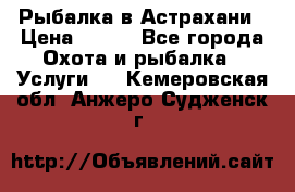 Рыбалка в Астрахани › Цена ­ 500 - Все города Охота и рыбалка » Услуги   . Кемеровская обл.,Анжеро-Судженск г.